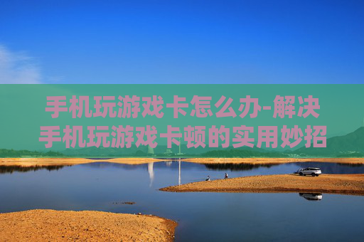 手机玩游戏卡怎么办-解决手机玩游戏卡顿的实用妙招