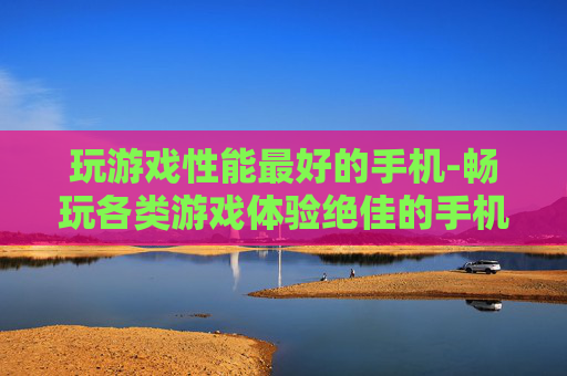 玩游戏性能最好的手机-畅玩各类游戏体验绝佳的手机选择