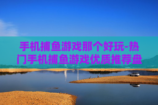 手机捕鱼游戏那个好玩-热门手机捕鱼游戏优质推荐盘点