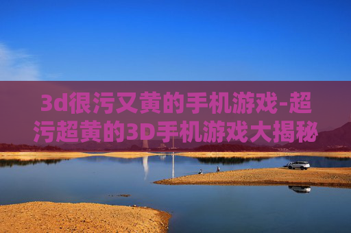 3d很污又黄的手机游戏-超污超黄的3D手机游戏大揭秘