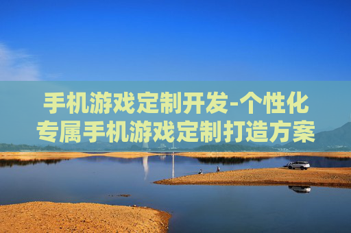 手机游戏定制开发-个性化专属手机游戏定制打造方案