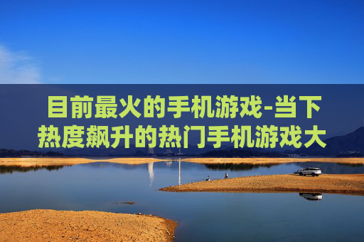 目前最火的手机游戏-当下热度飙升的热门手机游戏大盘点