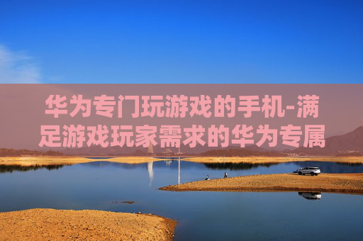 华为专门玩游戏的手机-满足游戏玩家需求的华为专属机型
