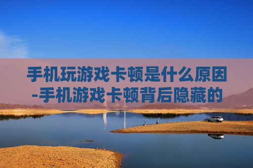 手机玩游戏卡顿是什么原因-手机游戏卡顿背后隐藏的深层因素