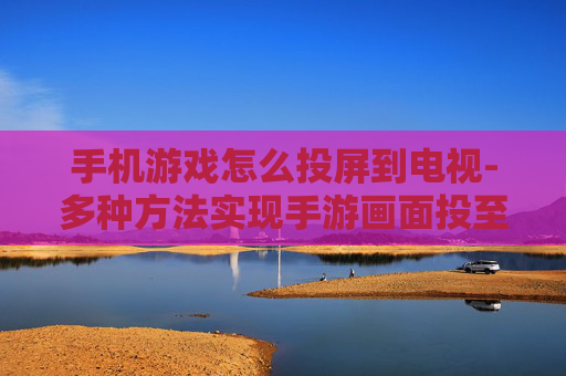 手机游戏怎么投屏到电视-多种方法实现手游画面投至电视屏幕