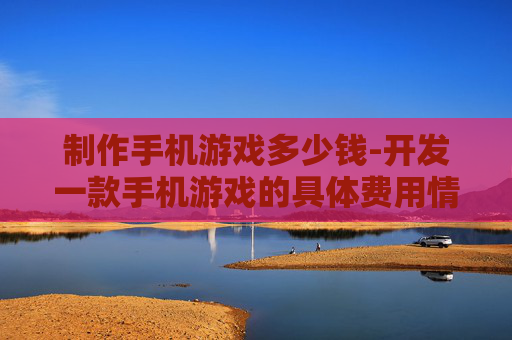 制作手机游戏多少钱-开发一款手机游戏的具体费用情况