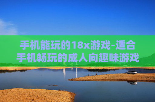 手机能玩的18x游戏-适合手机畅玩的成人向趣味游戏