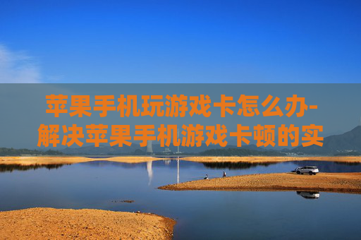 苹果手机玩游戏卡怎么办-解决苹果手机游戏卡顿的实用办法