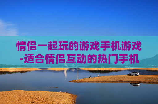 情侣一起玩的游戏手机游戏-适合情侣互动的热门手机游戏推荐