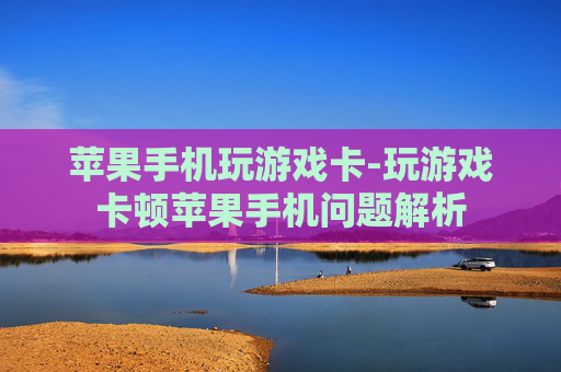 苹果手机玩游戏卡-玩游戏卡顿苹果手机问题解析