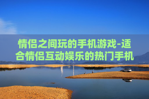 情侣之间玩的手机游戏-适合情侣互动娱乐的热门手机游戏