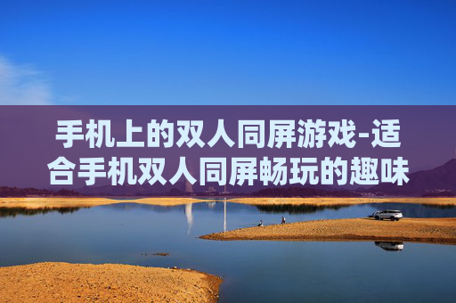 手机上的双人同屏游戏-适合手机双人同屏畅玩的趣味游戏类型
