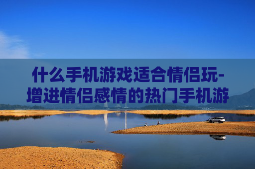 什么手机游戏适合情侣玩-增进情侣感情的热门手机游戏推荐