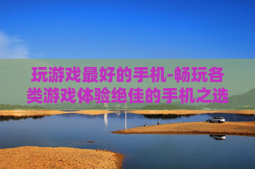 玩游戏最好的手机-畅玩各类游戏体验绝佳的手机之选