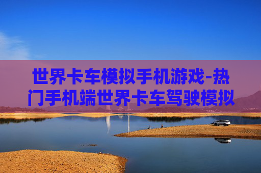 世界卡车模拟手机游戏-热门手机端世界卡车驾驶模拟体验