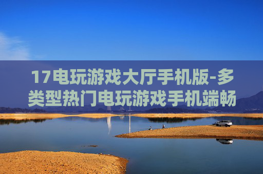 17电玩游戏大厅手机版-多类型热门电玩游戏手机端畅玩平台