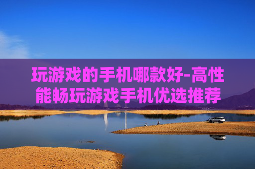 玩游戏的手机哪款好-高性能畅玩游戏手机优选推荐 玩游戏的手机哪款好-高性能畅玩游戏手机优选推荐