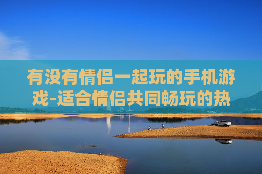 有没有情侣一起玩的手机游戏-适合情侣共同畅玩的热门手机游戏推荐