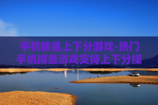 手机捕鱼上下分游戏-热门手机捕鱼游戏支持上下分操作