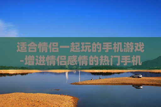 适合情侣一起玩的手机游戏-增进情侣感情的热门手机互动游戏