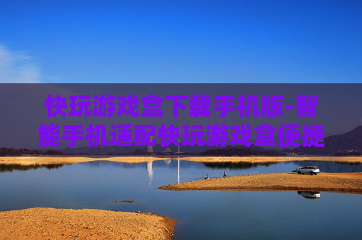 快玩游戏盒下载手机版-智能手机适配快玩游戏盒便捷下载途径 快玩游戏盒下载手机版-智能手机适配快玩游戏盒便捷下载途径