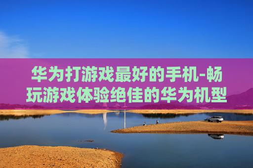 华为打游戏最好的手机-畅玩游戏体验绝佳的华为机型推荐