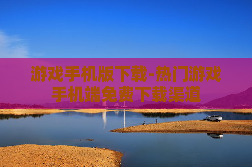 游戏手机版下载-热门游戏手机端免费下载渠道