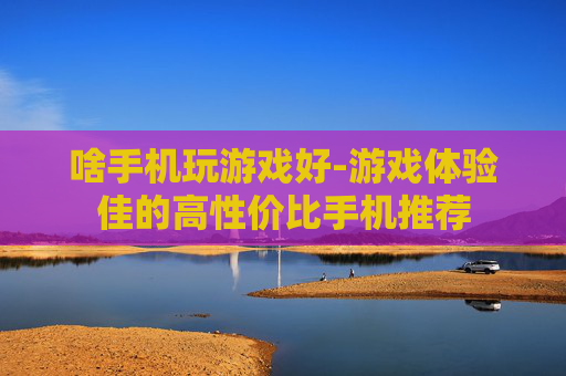 啥手机玩游戏好-游戏体验佳的高性价比手机推荐 啥手机玩游戏好-游戏体验佳的高性价比手机推荐