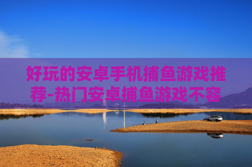 好玩的安卓手机捕鱼游戏推荐-热门安卓捕鱼游戏不容错过的精彩选择
