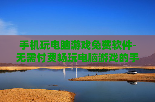 手机玩电脑游戏免费软件-无需付费畅玩电脑游戏的手机软件