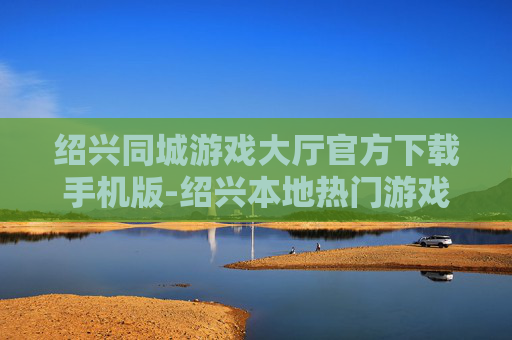 绍兴同城游戏大厅官方下载手机版-绍兴本地热门游戏大厅移动端免费下载渠道