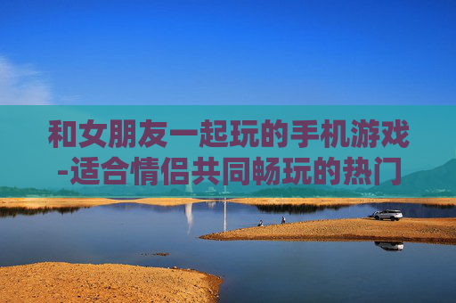 和女朋友一起玩的手机游戏-适合情侣共同畅玩的热门手机游戏