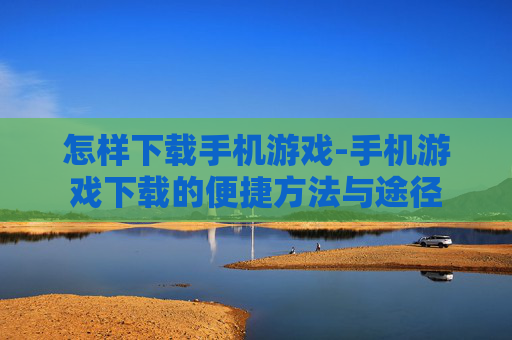 怎样下载手机游戏-手机游戏下载的便捷方法与途径 怎样下载手机游戏-手机游戏下载的便捷方法与途径