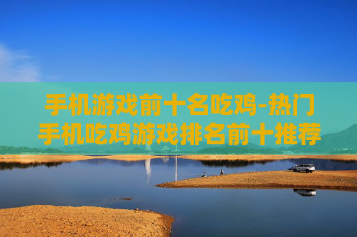 手机游戏前十名吃鸡-热门手机吃鸡游戏排名前十推荐 手机游戏前十名吃鸡-热门手机吃鸡游戏排名前十推荐