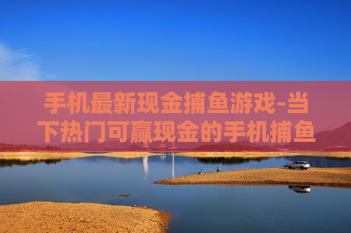 手机最新现金捕鱼游戏-当下热门可赢现金的手机捕鱼新游