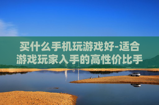 买什么手机玩游戏好-适合游戏玩家入手的高性价比手机推荐 买什么手机玩游戏好-适合游戏玩家入手的高性价比手机推荐