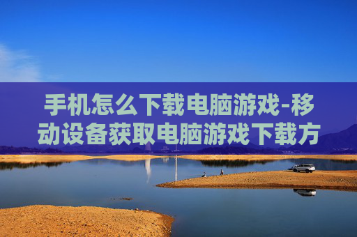 手机怎么下载电脑游戏-移动设备获取电脑游戏下载方法