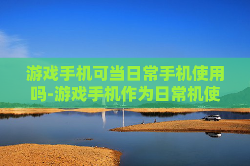 游戏手机可当日常手机使用吗-游戏手机作为日常机使用的可行性分析 游戏手机可当日常手机使用吗-游戏手机作为日常机使用的可行性分析