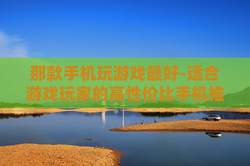 那款手机玩游戏最好-适合游戏玩家的高性价比手机推荐