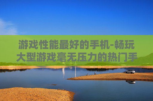 游戏性能最好的手机-畅玩大型游戏毫无压力的热门手机 游戏性能最好的手机-畅玩大型游戏毫无压力的热门手机
