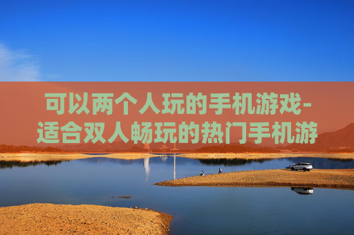 可以两个人玩的手机游戏-适合双人畅玩的热门手机游戏推荐