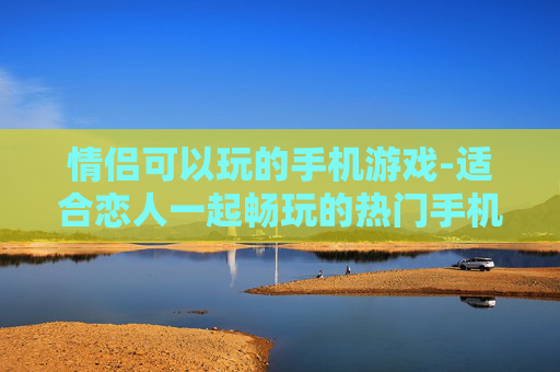 情侣可以玩的手机游戏-适合恋人一起畅玩的热门手机游戏