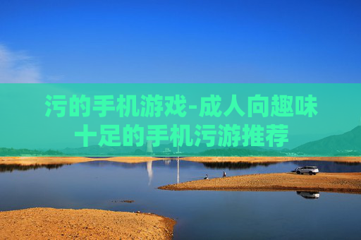 污的手机游戏-成人向趣味十足的手机污游推荐 污的手机游戏-成人向趣味十足的手机污游推荐