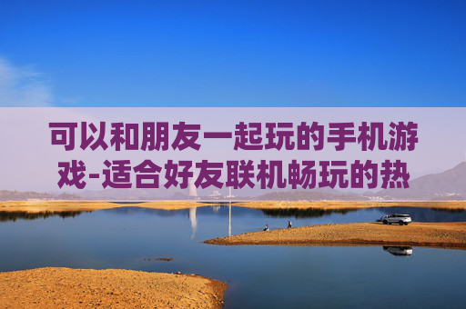 可以和朋友一起玩的手机游戏-适合好友联机畅玩的热门手机游戏