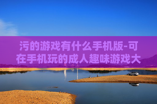 污的游戏有什么手机版-可在手机玩的成人趣味游戏大盘点
