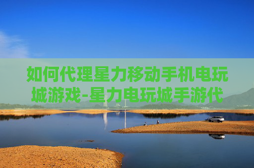 如何代理星力移动手机电玩城游戏-星力电玩城手游代理具体操作方法
