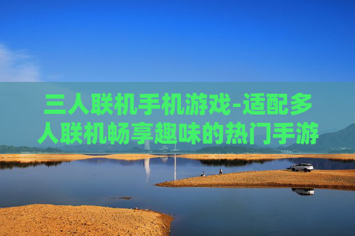 三人联机手机游戏-适配多人联机畅享趣味的热门手游 三人联机手机游戏-适配多人联机畅享趣味的热门手游