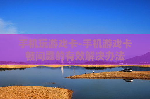手机玩游戏卡-手机游戏卡顿问题的有效解决办法