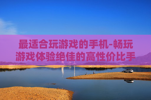 最适合玩游戏的手机-畅玩游戏体验绝佳的高性价比手机之选 最适合玩游戏的手机-畅玩游戏体验绝佳的高性价比手机之选
