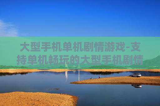 大型手机单机剧情游戏-支持单机畅玩的大型手机剧情佳作 大型手机单机剧情游戏-支持单机畅玩的大型手机剧情佳作